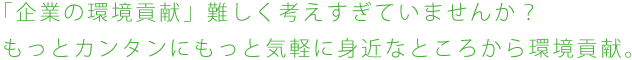 「企業の環境貢献」難しく考えすぎていませんか？もっとカンタンにもっと気軽に身近なところから環境貢献。