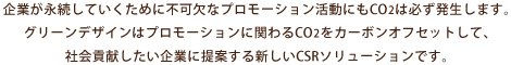 企業が永続していくために不可欠なプロモーション活動にもCO2は必ず発生します。グリーンデザインはプロモーションに関わるCO2をカーボンオフセットして、社会貢献したい企業に提案する新しいCSRソリューションです。
