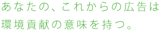 あなたの、これからの広告は環境貢献の意味を持つ。