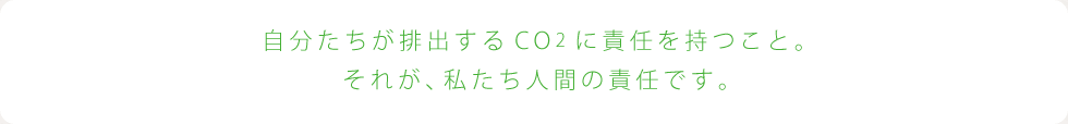 自分たちが排出するCO2に責任を持つこと。それが、私たち人間の責任です。