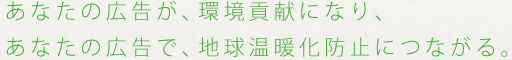 あなたの広告が、環境貢献になり、あなたの広告で、地球温暖化防止につながる。