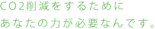 CO2削減をするためにあなたの力が必要なんです。