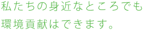 私たちの身近なところでも環境貢献はできます。
